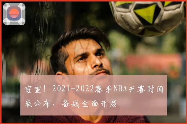 官宣！2021-2022赛季NBA开赛时间表公布，备战全面开启