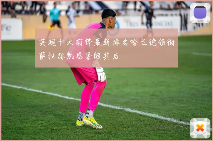 英超十大前锋最新排名哈兰德领衔萨拉赫凯恩紧随其后