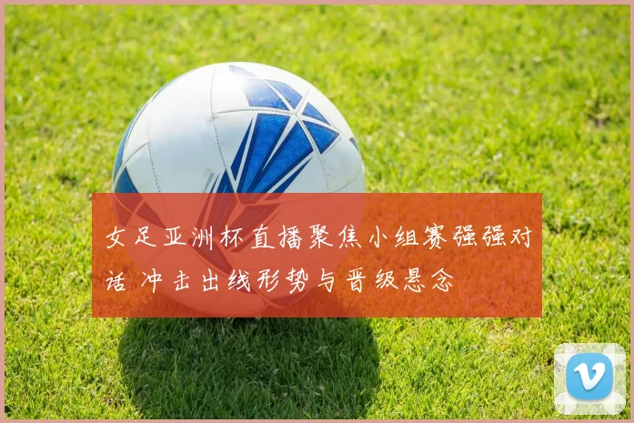 女足亚洲杯直播聚焦小组赛强强对话 冲击出线形势与晋级悬念