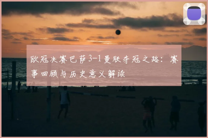 欧冠决赛巴萨3-1曼联夺冠之路：赛事回顾与历史意义解读