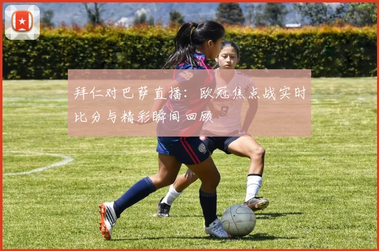 拜仁对巴萨直播：欧冠焦点战实时比分与精彩瞬间回顾