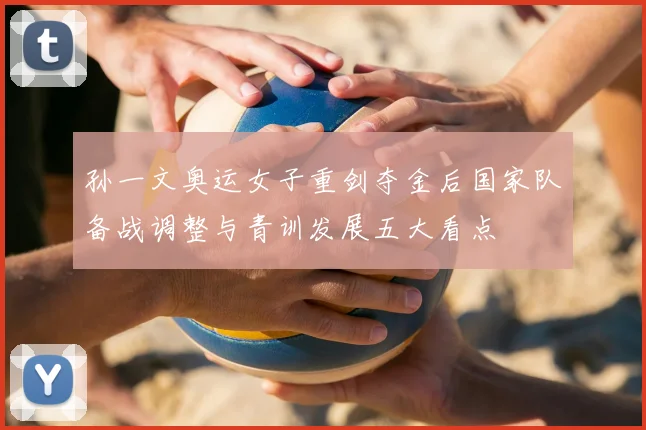 孙一文奥运女子重剑夺金后国家队备战调整与青训发展五大看点