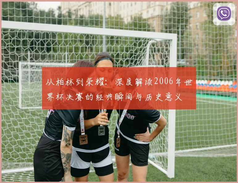 从柏林到荣耀：深度解读2006年世界杯决赛的经典瞬间与历史意义