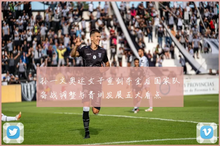 孙一文奥运女子重剑夺金后国家队备战调整与青训发展五大看点