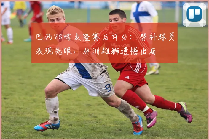 巴西vs喀麦隆赛后评分:替补球员表现亮眼,非洲雄狮遗憾出局