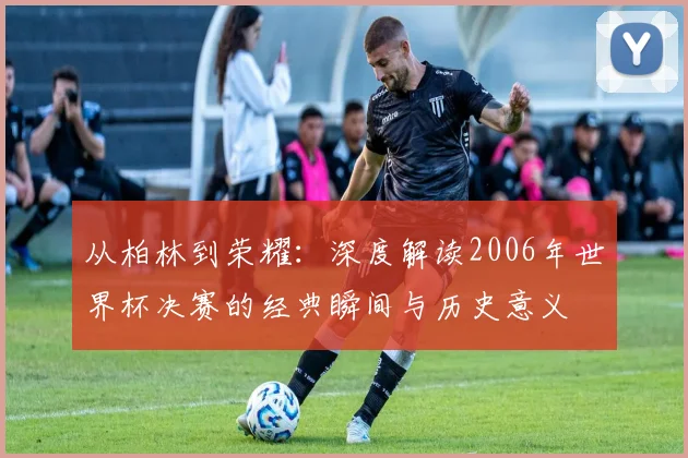 从柏林到荣耀：深度解读2006年世界杯决赛的经典瞬间与历史意义