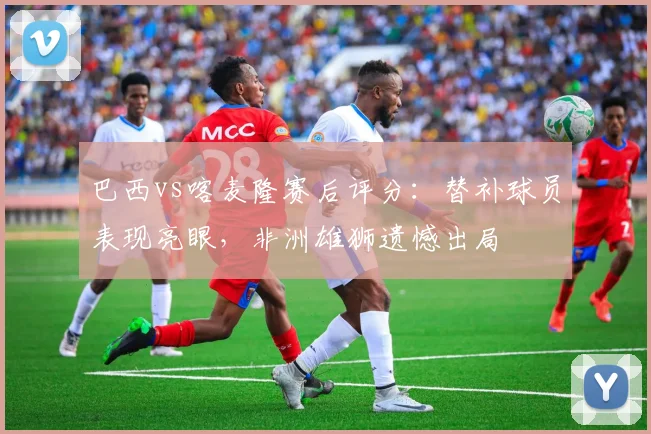 巴西vs喀麦隆赛后评分：替补球员表现亮眼，非洲雄狮遗憾出局