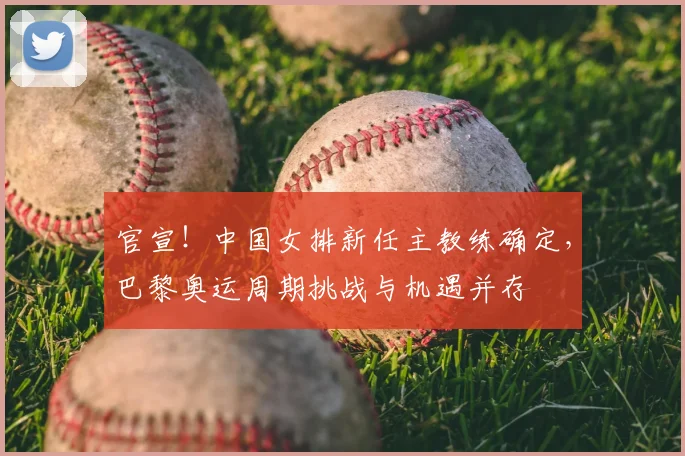 官宣！中国女排新任主教练确定，巴黎奥运周期挑战与机遇并存